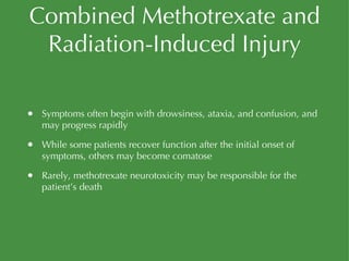 Combined Methotrexate and Radiation-Induced Injury Symptoms often begin with drowsiness, ataxia, and confusion, and may progress rapidly While some patients recover function after the initial onset of symptoms, others may become comatose Rarely, methotrexate neurotoxicity may be responsible for the patient’s death 