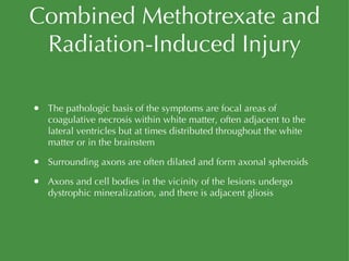 Combined Methotrexate and Radiation-Induced Injury The pathologic basis of the symptoms are focal areas of coagulative necrosis within white matter, often adjacent to the lateral ventricles but at times distributed throughout the white matter or in the brainstem Surrounding axons are often dilated and form axonal spheroids Axons and cell bodies in the vicinity of the lesions undergo dystrophic mineralization, and there is adjacent gliosis 