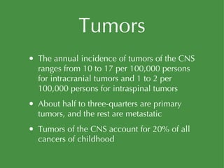 Tumors The annual incidence of tumors of the CNS ranges from 10 to 17 per 100,000 persons for intracranial tumors and 1 to 2 per 100,000 persons for intraspinal tumors About half to three-quarters are primary tumors, and the rest are metastatic Tumors of the CNS account for 20% of all cancers of childhood 