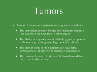 Tumors Tumors of the nervous system have unique characteristics: The distinction between benign and malignant lesions is less evident in the CNS than in other organs The ability to surgically resect infiltrating glial neoplasms without compromising neurologic function is limited The anatomic site of the neoplasm can have lethal consequences irrespective of histologic classification The pattern of spread of primary CNS neoplasms differs from that of other tumors 