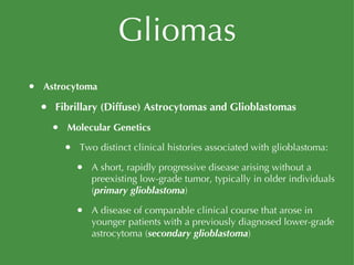 Gliomas Astrocytoma Fibrillary (Diffuse) Astrocytomas and Glioblastomas Molecular Genetics Two distinct clinical histories associated with glioblastoma: A short, rapidly progressive disease arising without a preexisting low-grade tumor, typically in older individuals ( primary glioblastoma ) A disease of comparable clinical course that arose in younger patients with a previously diagnosed lower-grade astrocytoma ( secondary glioblastoma ) 