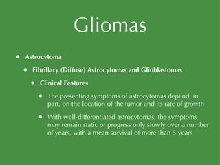Gliomas Astrocytoma Fibrillary (Diffuse) Astrocytomas and Glioblastomas Clinical Features The presenting symptoms of astrocytomas depend, in part, on the location of the tumor and its rate of growth With well-differentiated astrocytomas, the symptoms may remain static or progress only slowly over a number of years, with a mean survival of more than 5 years 