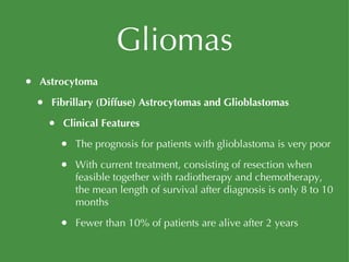 Gliomas Astrocytoma Fibrillary (Diffuse) Astrocytomas and Glioblastomas Clinical Features The prognosis for patients with glioblastoma is very poor With current treatment, consisting of resection when feasible together with radiotherapy and chemotherapy, the mean length of survival after diagnosis is only 8 to 10 months Fewer than 10% of patients are alive after 2 years 
