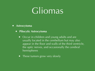Gliomas Astrocytoma Pilocytic Astrocytoma Occur in children and young adults and are usually located in the cerebellum but may also appear in the floor and walls of the third ventricle, the optic nerves, and occasionally the cerebral hemispheres These tumors grow very slowly 
