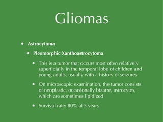 Gliomas Astrocytoma Pleomorphic Xanthoastrocytoma This is a tumor that occurs most often relatively superficially in the temporal lobe of children and young adults, usually with a history of seizures On microscopic examination, the tumor consists of neoplastic, occasionally bizarre, astrocytes, which are sometimes lipidized Survival rate: 80% at 5 years 