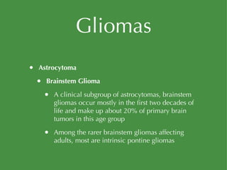 Gliomas Astrocytoma Brainstem Glioma A clinical subgroup of astrocytomas, brainstem gliomas occur mostly in the first two decades of life and make up about 20% of primary brain tumors in this age group Among the rarer brainstem gliomas affecting adults, most are intrinsic pontine gliomas 
