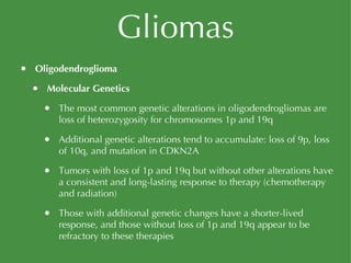 Gliomas Oligodendroglioma Molecular Genetics The most common genetic alterations in oligodendrogliomas are loss of heterozygosity for chromosomes 1p and 19q Additional genetic alterations tend to accumulate: loss of 9p, loss of 10q, and mutation in CDKN2A Tumors with loss of 1p and 19q but without other alterations have a consistent and long-lasting response to therapy (chemotherapy and radiation) Those with additional genetic changes have a shorter-lived response, and those without loss of 1p and 19q appear to be refractory to these therapies 