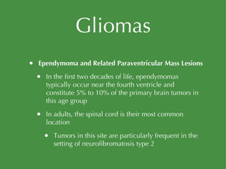 Gliomas Ependymoma and Related Paraventricular Mass Lesions In the first two decades of life, ependymomas typically occur near the fourth ventricle and constitute 5% to 10% of the primary brain tumors in this age group In adults, the spinal cord is their most common location Tumors in this site are particularly frequent in the setting of neurofibromatosis type 2 