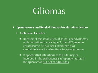Gliomas Ependymoma and Related Paraventricular Mass Lesions Molecular Genetics Because of the association of spinal ependymomas with neurofibromatosis type 2, the NF2 gene on chromosome 22 has been examined as a candidate locus for alterations in ependymomas It appears that alterations at this site may be involved in the pathogenesis of ependymomas in the spinal cord  but not at other sites 