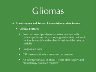 Gliomas Ependymoma and Related Paraventricular Mass Lesions Clinical Features Posterior fossa ependymomas often manifest with hydrocephalus secondary to progressive obstruction of the fourth ventricle rather than invasion of the pons or medulla Prognosis is poor CSF dissemination is a common occurrence An average survival of about 4 years after surgery and radiotherapy has been reported 
