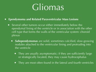 Gliomas Ependymoma and Related Paraventricular Mass Lesions Several other tumors occur either immediately below the ependymal lining of the ventricle or in association with the other cell type that forms the walls of the ventricular system: choroid plexus Subependymomas   are solid, sometimes calcified, slow-growing nodules attached to the ventricular lining and protruding into the ventricle They are usually asymptomatic; if they are sufficiently large or strategically located, they may cause hydrocephalus They are most often found in the lateral and fourth ventricles 
