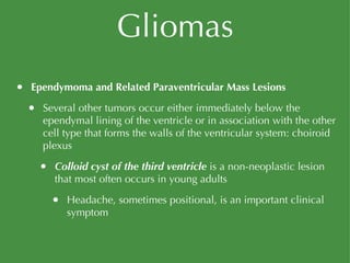 Gliomas Ependymoma and Related Paraventricular Mass Lesions Several other tumors occur either immediately below the ependymal lining of the ventricle or in association with the other cell type that forms the walls of the ventricular system: choiroid plexus Colloid cyst of the third ventricle  is a non-neoplastic lesion that most often occurs in young adults Headache, sometimes positional, is an important clinical symptom 