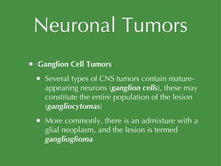 Neuronal Tumors Ganglion Cell Tumors Several types of CNS tumors contain mature-appearing neurons ( ganglion cells ), these may constitute the entire population of the lesion ( gangliocytomas ) More commonly, there is an admixture with a glial neoplasm, and the lesion is termed  ganglioglioma 
