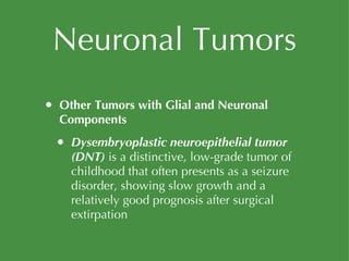 Neuronal Tumors Other Tumors with Glial and Neuronal Components Dysembryoplastic neuroepithelial tumor (DNT)  is a distinctive, low-grade tumor of childhood that often presents as a seizure disorder, showing slow growth and a relatively good prognosis after surgical extirpation 