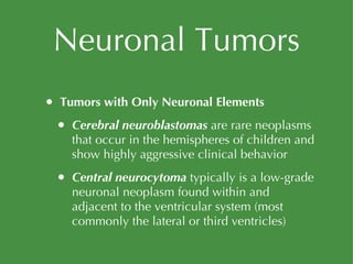 Neuronal Tumors Tumors with Only Neuronal Elements Cerebral neuroblastomas  are rare neoplasms that occur in the hemispheres of children and show highly aggressive clinical behavior Central neurocytoma  typically is a low-grade neuronal neoplasm found within and adjacent to the ventricular system (most commonly the lateral or third ventricles) 