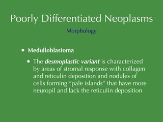 Poorly Differentiated Neoplasms Medulloblastoma The  desmoplastic variant  is characterized by areas of stromal response with collagen and reticulin deposition and nodules of cells forming “pale islands” that have more neuropil and lack the reticulin deposition Morphology 