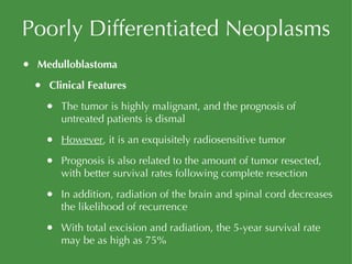Poorly Differentiated Neoplasms Medulloblastoma Clinical Features The tumor is highly malignant, and the prognosis of untreated patients is dismal However , it is an exquisitely radiosensitive tumor Prognosis is also related to the amount of tumor resected, with better survival rates following complete resection In addition, radiation of the brain and spinal cord decreases the likelihood of recurrence With total excision and radiation, the 5-year survival rate may be as high as 75% 