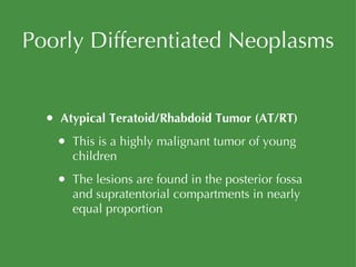 Poorly Differentiated Neoplasms Atypical Teratoid/Rhabdoid Tumor (AT/RT) This is a highly malignant tumor of young children The lesions are found in the posterior fossa and supratentorial compartments in nearly equal proportion 