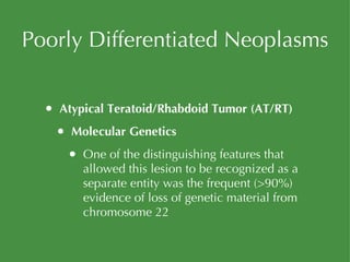 Poorly Differentiated Neoplasms Atypical Teratoid/Rhabdoid Tumor (AT/RT) Molecular Genetics One of the distinguishing features that allowed this lesion to be recognized as a separate entity was the frequent (>90%) evidence of loss of genetic material from chromosome 22 