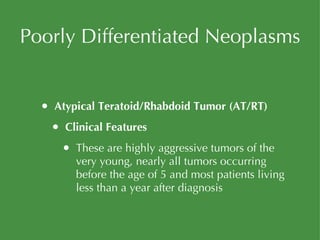 Poorly Differentiated Neoplasms Atypical Teratoid/Rhabdoid Tumor (AT/RT) Clinical Features These are highly aggressive tumors of the very young, nearly all tumors occurring before the age of 5 and most patients living less than a year after diagnosis 