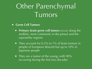 Other Parenchymal Tumors Germ Cell Tumors Primary brain germ cell tumors  occur along the midline, most commonly in the pineal and the suprasellar regions They account for 0.2% to 1% of brain tumors in people of European descent but up to 10% in Japanese people They are a tumor of the young, with 90% occurring during the first two decades 