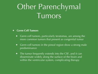 Other Parenchymal Tumors Germ Cell Tumors Germ cell tumors, particularly teratomas, are among the more common tumors that present as congenital tumor Germ cell tumors in the pineal region show a strong male predominance The tumor frequently extends into the CSF, and it can disseminate widely along the surface of the brain and within the ventricular system, complicating therapy 