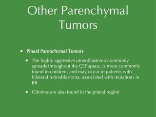Other Parenchymal Tumors Pineal Parenchymal Tumors The highly aggressive pineoblastoma commonly spreads throughout the CSF space, is more commonly found in children, and may occur in patients with bilateral retinoblastoma, associated with mutations in RB Gliomas are also found in the pineal region 