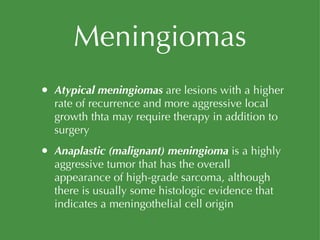 Meningiomas Atypical meningiomas  are lesions with a higher rate of recurrence and more aggressive local growth thta may require therapy in addition to surgery Anaplastic (malignant) meningioma  is a highly aggressive tumor that has the overall appearance of high-grade sarcoma, although there is usually some histologic evidence that indicates a meningothelial cell origin 