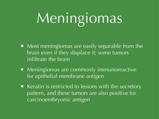 Meningiomas Most meningiomas are easily separable from the brain even if they displace it; some tumors infiltrate the brain Meningiomas are commonly immunoreactive for epithelial membrane antigen Keratin is restricted to lesions with the secretory pattern, and these tumors are also positive for carcinoembryonic antigen 