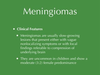 Meningiomas Clinical Features Meningiomas are usually slow-growing lesions that present either with vague nonlocalizing symptoms or with focal findings referable to compression of underlying brain They are uncommon in children and show a moderate (3:2) female predominance 