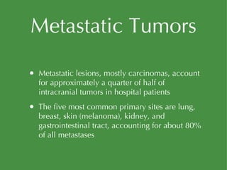Metastatic Tumors Metastatic lesions, mostly carcinomas, account for approximately a quarter of half of intracranial tumors in hospital patients The five most common primary sites are lung, breast, skin (melanoma), kidney, and gastrointestinal tract, accounting for about 80% of all metastases 