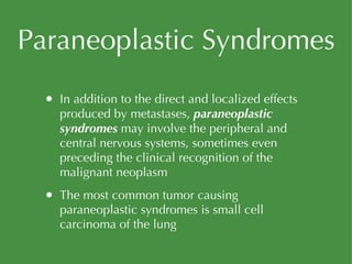 Paraneoplastic Syndromes In addition to the direct and localized effects produced by metastases,  paraneoplastic syndromes  may involve the peripheral and central nervous systems, sometimes even preceding the clinical recognition of the malignant neoplasm The most common tumor causing paraneoplastic syndromes is small cell carcinoma of the lung 