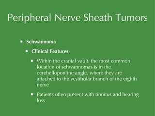 Peripheral Nerve Sheath Tumors Schwannoma Clinical Features Within the cranial vault, the most common location of schwannomas is in the cerebellopontine angle, where they are attached to the vestibular branch of the eighth nerve Patients often present with tinnitus and hearing loss 