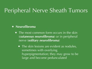 Peripheral Nerve Sheath Tumors Neurofibroma The most common form occurs in the skin ( cutaneous neurofibroma ) or in peripheral nerve ( solitary neurofibroma ) The skin lesions are evident as nodules, sometimes with overlying hyperpigmentation; they may grow to be large and become pedunculated 