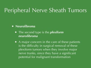 Peripheral Nerve Sheath Tumors Neurofibroma The second type is the  plexiform neurofibroma A major concern in the care of these patients is the difficulty in surgical removal of these plexiform tumors when they involve major nerve trunks, since they have a significant potential for malignant transformation 