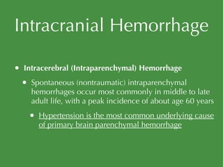 Intracranial Hemorrhage Intracerebral (Intraparenchymal) Hemorrhage Spontaneous (nontraumatic) intraparenchymal hemorrhages occur most commonly in middle to late adult life, with a peak incidence of about age 60 years Hypertension is the most common underlying cause of primary brain parenchymal hemorrhage 