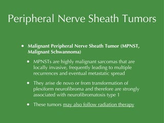 Peripheral Nerve Sheath Tumors Malignant Peripheral Nerve Sheath Tumor (MPNST, Malignant Schwannoma) MPNSTs are highly malignant sarcomas that are locally invasive, frequently leading to multiple recurrences and eventual metastatic spread They arise de novo or from transformation of plexiform neurofibroma and therefore are strongly associated with neurofibromatosis type 1 These tumors  may also follow radiation therapy 