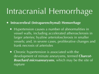 Intracranial Hemorrhage Intracerebral (Intraparenchymal) Hemorrhage Hypertension causes a number of abnormalities in vessel walls, including accelerated atherosclerosis in larger arteries; hyaline arteriolosclerosis in smaller vessels; and, in severe cases, proliferative changes and frank necrosis of arterioles Chronic hypertension is associated with the development of minute aneurysms, termed  Charcot-Bouchard microaneurysms , which may be the site of rupture 