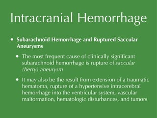 Intracranial Hemorrhage Subarachnoid Hemorrhage and Ruptured Saccular Aneurysms The most frequent cause of clinically significant subarachnoid hemorrhage is rupture of  saccular (berry) aneurysm It may also be the result from extension of a traumatic hematoma, rupture of a hypertensive intracerebral hemorrhage into the ventricular system, vascular malformation, hematologic disturbances, and tumors 