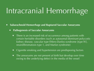 Intracranial Hemorrhage Subarachnoid Hemorrhage and Ruptured Saccular Aneurysms Pathogenesis of Saccular Aneurysms There is an increased risk of occurrence among patients with certain heritable disorders (such as autosomal-dominant polycystic kidney disease, vascular type Ehlers-Danlos syndrome [type IV], neurofibromatosis type 1, and Marfan syndrome) Cigarette smoking and hypertension are predisposing factors The aneurysms are not present at birth but develop over time owing to the underlying defect in the media of the vessel 