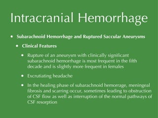 Intracranial Hemorrhage Subarachnoid Hemorrhage and Ruptured Saccular Aneurysms Clinical Features Rupture of an aneurysm with clinically significant subarachnoid hemorrhage is most frequent in the fifth decade and is slightly more frequent in females Excrutiating headache In the healing phase of subarachnoid hemorrage, meningeal fibrosis and scarring occur, sometimes leading to obstruction of CSF flow as well as interruption of the normal pathways of CSF resorption 