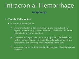 Intracranial Hemorrhage Vascular Malformations Cavernous hemangiomas Occur most often in the cerebellum, pons, and subcortical regions, in decreasing order of frequency, and have a low flow without arteriovenous shunting Cavernous telangiectasias  are microscopic foci of dilated, thin-walled vascular channels separated by relatively normal brain parenchyma and occuring most frequently in the pons Venous angiomas  (varices) consist of aggregates of ectatic venous channels Morphology 