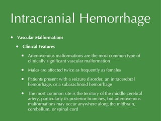 Intracranial Hemorrhage Vascular Malformations Clinical Features Arteriovenous malformations are the most common type of clinically significant vascular malformation Males are affected twice as frequently as females Patients present with a seizure disorder, an intracerebral hemorrhage, or a subarachnoid hemorrhage The most common site is the territory of the middle cerebral artery, particularly its posterior branches, but arteriovenous malformations may occur anywhere along the midbrain, cerebellum, or spinal cord 