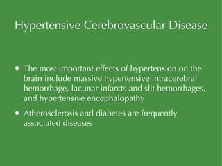 Hypertensive Cerebrovascular Disease The most important effects of hypertension on the brain include massive hypertensive intracerebral hemorrhage, lacunar infarcts and slit hemorrhages, and hypertensive encephalopathy Atherosclerosis and diabetes are frequently associated diseases 