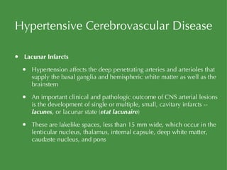 Hypertensive Cerebrovascular Disease Lacunar Infarcts Hypertension affects the deep penetrating arteries and arterioles that supply the basal ganglia and hemispheric white matter as well as the brainstem An important clinical and pathologic outcome of CNS arterial lesions is the development of single or multiple, small, cavitary infarcts --  lacunes , or lacunar state ( etat lacunaire ) These are lakelike spaces, less than 15 mm wide, which occur in the lenticular nucleus, thalamus, internal capsule, deep white matter, caudaste nucleus, and pons 