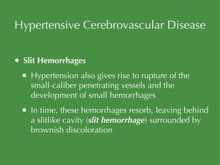 Hypertensive Cerebrovascular Disease Slit Hemorrhages Hypertension also gives rise to rupture of the small-caliber penetrating vessels and the development of small hemorrhages In time, these hemorrhages resorb, leaving behind a slitlike cavity ( slit hemorrhage ) surrounded by brownish discoloration 