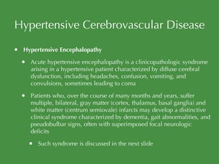 Hypertensive Cerebrovascular Disease Hypertensive Encephalopathy Acute hypertensive encephalopathy is a clinicopathologic syndrome arising in a hypertensive patient characterized by diffuse cerebral dysfunction, including headaches, confusion, vomiting, and convulsions, sometimes leading to coma Patients who, over the course of many months and years, suffer multiple, bilateral, gray matter (cortex, thalamus, basal ganglia) and white matter (centrum semiovale) infarcts may develop a distinctive clinical syndrome characterized by dementia, gait abnormalities, and pseudobulbar signs, often with superimposed focal neurologic deficits Such syndrome is discussed in the next slide 