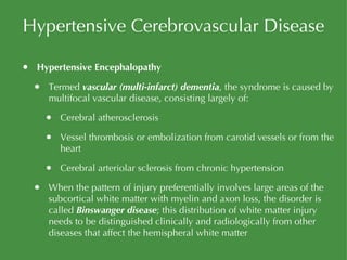 Hypertensive Cerebrovascular Disease Hypertensive Encephalopathy Termed  vascular (multi-infarct) dementia , the syndrome is caused by multifocal vascular disease, consisting largely of: Cerebral atherosclerosis Vessel thrombosis or embolization from carotid vessels or from the heart Cerebral arteriolar sclerosis from chronic hypertension When the pattern of injury preferentially involves large areas of the subcortical white matter with myelin and axon loss, the disorder is called  Binswanger disease ; this distribution of white matter injury needs to be distinguished clinically and radiologically from other diseases that affect the hemispheral white matter 