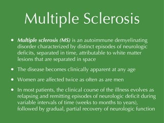 Multiple Sclerosis Multiple sclerosis (MS)  is an autoimmune demyelinating disorder characterized by distinct episodes of neurologic deficits, separated in time, attributable to white matter lesions that are separated in space The disease becomes clinically apparent at any age Women are affected twice as often as are men In most patients, the clinical course of the illness evolves as relapsing and remitting episodes of neurologic deficit during variable intervals of time (weeks to months to years), followed by gradual, partial recovery of neurologic function 