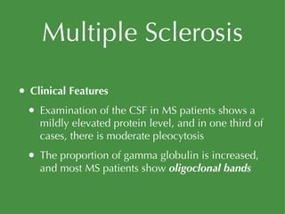 Multiple Sclerosis Clinical Features Examination of the CSF in MS patients shows a mildly elevated protein level, and in one third of cases, there is moderate pleocytosis The proportion of gamma globulin is increased, and most MS patients show  oligoclonal bands 